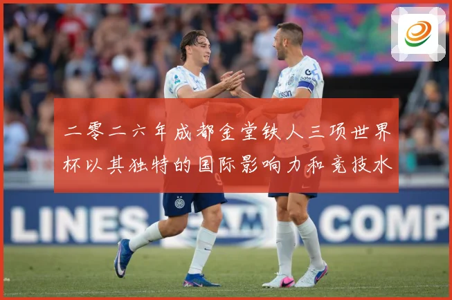 二零二六年成都金堂铁人三项世界杯以其独特的国际影响力和竞技水战术观察：最新赛事动态与深度分析