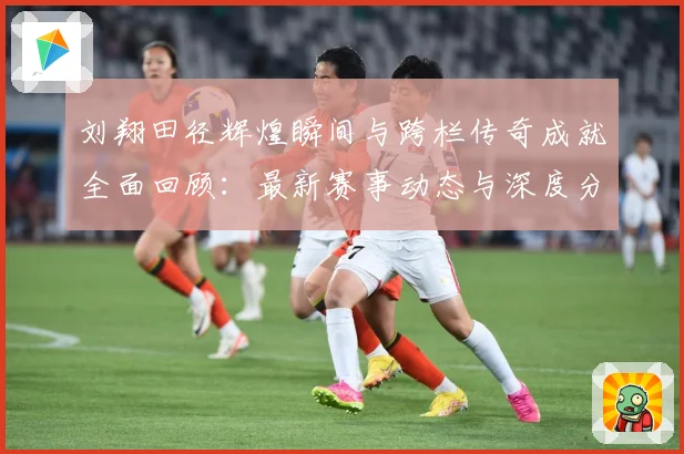 刘翔田径辉煌瞬间与跨栏传奇成就全面回顾：最新赛事动态与深度分析