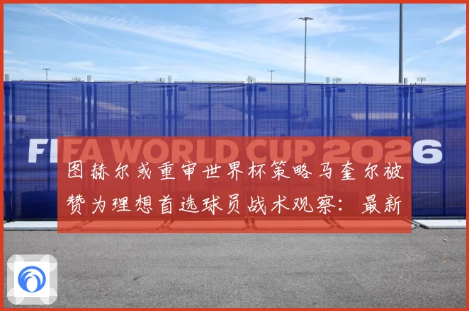 图赫尔或重审世界杯策略马奎尔被赞为理想首选球员战术观察：最新赛事动态与深度分析