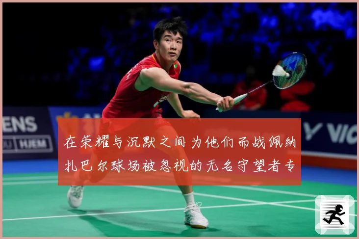 在荣耀与沉默之间为他们而战佩纳扎巴尔球场被忽视的无名守望者专题观察：最新赛事动态与深度分析