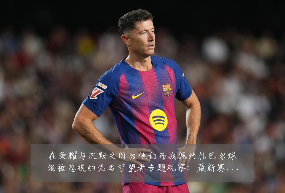 在荣耀与沉默之间为他们而战佩纳扎巴尔球场被忽视的无名守望者专题观察:最新赛事动态与深度分析