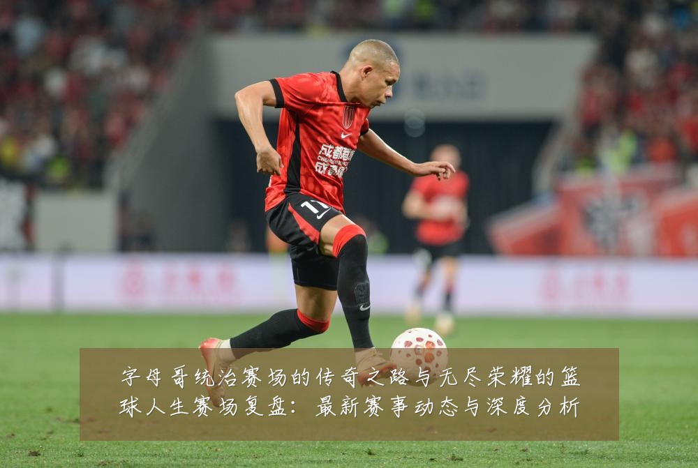 字母哥统治赛场的传奇之路与无尽荣耀的篮球人生赛场复盘：最新赛事动态与深度分析