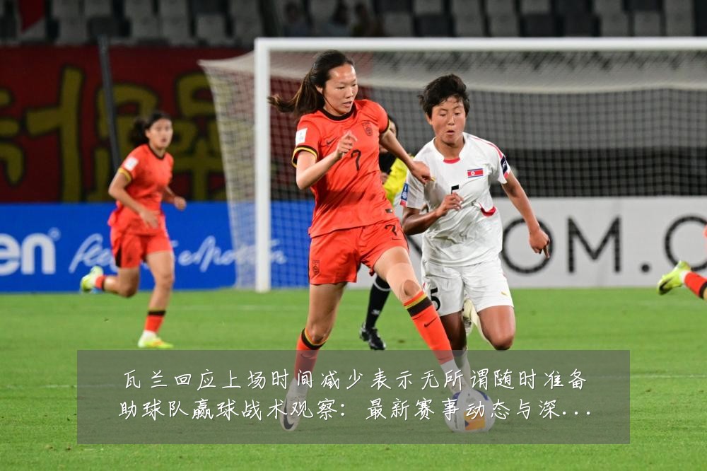 瓦兰回应上场时间减少表示无所谓随时准备助球队赢球战术观察：最新赛事动态与深度分析